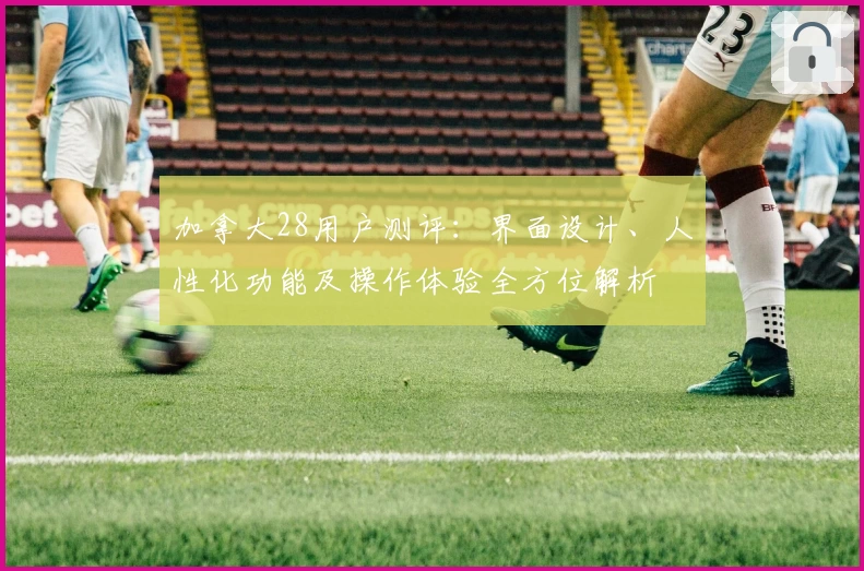 加拿大28用户测评:界面设计、人性化功能及操作体验全方位解析