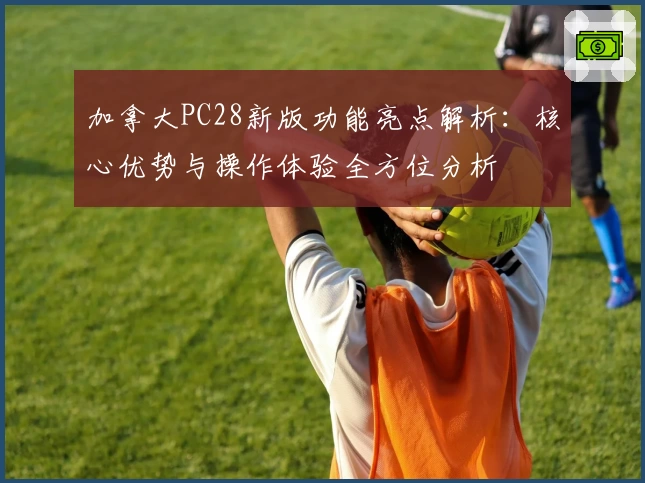 加拿大PC28新版功能亮点解析：核心优势与操作体验全方位分析