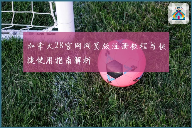 加拿大28官网网页版注册教程与快捷使用指南解析